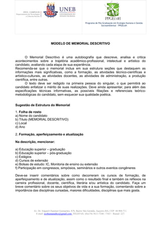 Av. Dr. Edgard Chastinet Guimarães, S/N, Bairro São Geraldo, Juazeiro-BA, CEP: 48.904-711.
E-mail: ecohumanadtcs@gmail.com. TELEFAX: (0xx74) 3611-7248 / 7363 – Ramal: 227.
Programa de Pós-Graduação em Ecologia Humana e Gestão
Socioambiental - PPGEcoH
MODELO DE MEMORIAL DESCRITIVO
O Memorial Descritivo é uma autobiografia que descreve, analisa e critica
acontecimentos sobre a trajetória acadêmico-profissional, intelectual e artístico do
candidato, avaliando cada etapa de sua experiência.
Recomenda-se que o memorial inclua em sua estrutura seções que destaquem as
informações mais significativas, como a formação, as atividades técnico-científicas e
artístico-culturais, as atividades docentes, as atividades de administração, a produção
científica, entre outras.
O texto deve ser redigido na primeira pessoa do singular, o que permitirá ao
candidato enfatizar o mérito de suas realizações. Deve ainda apresentar, para além das
especificações técnicas informativas, as possíveis filiações e referenciais teórico-
metodológicas do candidato, sem esquecer sua qualidade poética.
Sugestão de Estrutura do Memorial
1. Folha de rosto
a) Nome do candidato
b) Título (MEMORIAL DESCRITIVO)
c) Local
d) Ano
2. Formação, aperfeiçoamento e atualização
Na descrição, mencionar:
a) Educação superior – graduação
b) Educação superior – pós-graduação
c) Estágios
d) Cursos de extensão
e) Bolsas de estudo: IC, Monitoria de ensino ou extensão
f) Participação em congressos, simpósios, seminários e outros eventos congêneres
Deve-se inserir comentários sobre como decorreram os cursos de formação, de
aperfeiçoamento e de atualização, assim como o resultado final e também os reflexos na
carreira profissional, docente, científica, literária e/ou artística do candidato. Faça um
breve comentário sobre os seus objetivos de vida e a sua formação, comentando sobre a
importância das disciplinas cursadas, maiores dificuldades, disciplinas que mais gosta.
 