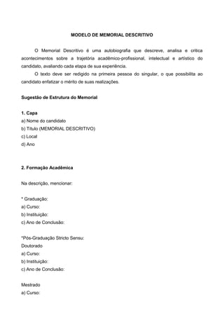 MODELO DE MEMORIAL DESCRITIVO
O Memorial Descritivo é uma autobiografia que descreve, analisa e critica
acontecimentos sobre a trajetória acadêmico-profissional, intelectual e artístico do
candidato, avaliando cada etapa de sua experiência.
O texto deve ser redigido na primeira pessoa do singular, o que possibilita ao
candidato enfatizar o mérito de suas realizações.
Sugestão de Estrutura do Memorial
1. Capa
a) Nome do candidato
b) Título (MEMORIAL DESCRITIVO)
c) Local
d) Ano
2. Formação Acadêmica
Na descrição, mencionar:
* Graduação:
a) Curso:
b) Instituição:
c) Ano de Conclusão:
*Pós-Graduação Stricto Sensu:
Doutorado
a) Curso:
b) Instituição:
c) Ano de Conclusão:
Mestrado
a) Curso:
 