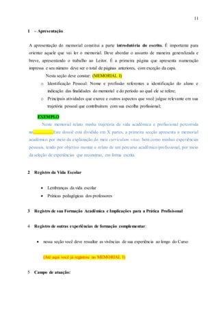 11
1 – Apresentação
A apresentação do memorial constitui a parte introdutória do escrito. É importante para
orientar aquele que vai ler o memorial. Deve abordar o assunto de maneira generalizada e
breve, apresentando o trabalho ao Leitor. É a primeira página que apresenta numeração
impressa e seu número deve ser o total de páginas anteriores, com exceção da capa.
Nesta seção deve constar: (MEMORIAL I)
o Identificação Pessoal: Nome e profissão referentes a identificação do aluno e
indicação das finalidades do memorial e do período ao qual ele se refere;
o Principais atividades que exerce e outros aspectos que você julgue relevante em sua
trajetória pessoal que contribuíram com sua escolha profissional;
EXEMPLO
Neste memorial relato minha trajetória de vida acadêmica e profissional percorrida
no..................Este dossiê está dividido em X partes, a primeira secção apresenta o memorial
acadêmico por meio da explanação do meu curriculum vitae, bem como minhas experiências
pessoais, tendo por objetivo montar o relato de um percurso acadêmico/profissional, por meio
da seleção de experiências que reconstruo, em forma escrita.
2 Registro da Vida Escolar
 Lembranças da vida escolar
 Práticas pedagógicas dos professores
3 Registro de sua Formação Acadêmica e Implicações para a Prática Profisisonal
4 Registro de outras experiências de formação complementar:
 nessa seção você deve ressaltar as vivências de sua experiência ao longo do Curso
(Até aqui você já registrou no MEMORIAL I)
5 Campo de atuação:
 