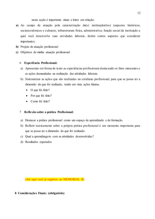 12
nesta seção é importante situar o leitor em relação:
a) Ao campo de atuação pela caracterização da(s) instituição(ões) (aspectos históricos,
socioeconômicos e culturais; infraestrutura física, administrativa; função social da instituição a
qual você desenvolve suas atividades laborais, dentre outros aspectos que considerar
importantes;
b) Projeto de atuação profissional
c) Objetivos de minha atuação profissional
6 Experiência Profissional:
a) Apresentar em forma de texto as experiências profissionais destacando os fatos marcantes e
as ações demandadas na realização das atividades laborais.
b) Sistematizar as ações que são realizadas no cotidiano profissional, para que se possa ter a
dimensão do que foi realizado, tendo em vista ações futuras.
 O que foi feito?
 Por que foi feito?
 Como foi feito?
7 Reflexão sobre a prática Profissional:
a) Destacar a prática profissional como um espaço de aprendizado e de formação.
b) Refletir teoricamente sobre a própria prática profissional é um momento importante para
que se possa ter a dimensão do que foi realizado.
c) Qual a aprendizagem com as atividades desenvolvidas?
d) Resultados esperados
(Até aqui você já registrou no MEMORIAL II)
8 Considerações Finais: (obrigatório)
 