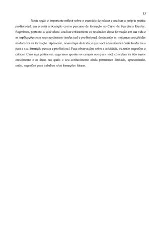 13
Nesta seção é importante refletir sobre o exercício de relatar e analisar a própria prática
profissional, em estreita articulação com o percurso de formação no Curso de Secretaria Escolar.
Sugerimos, portanto, a você aluno, analisar criticamente os resultados dessa formação em sua vida e
as implicações para seu crescimento intelectual e profissional, destacando as mudanças percebidas
no decorrer da formação. Apresente, nessa etapa do texto, o que você considera ter contribuído mais
para a sua formação pessoa e profissional. Faça observações sobre a atividade, trazendo sugestões e
críticas. Caso seja pertinente, sugerimos apontar os campos nos quais você considera ter tido maior
crescimento e as áreas nas quais o seu conhecimento ainda permanece limitado, apresentando,
então, sugestões para trabalhos e/ou formações futuras.
 