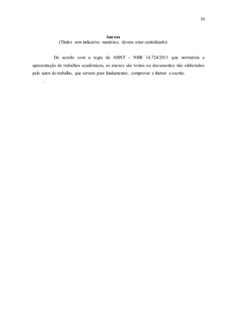16
Anexos
(Títulos sem indicativo numérico, devem estar centralizado)
De acordo com a regra da ABNT - NBR 14.724/2011 que normatiza a
apresentação de trabalhos acadêmicos, os anexos são textos ou documentos não elaborados
pelo autor do trabalho, que servem para fundamentar, comprovar e ilustrar o escrito.
.
 