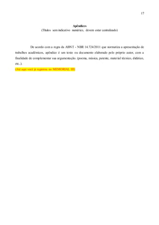 17
Apêndices
(Títulos sem indicativo numérico, devem estar centralizado)
De acordo com a regra da ABNT - NBR 14.724/2011 que normatiza a apresentação de
trabalhos acadêmicos, apêndice é um texto ou documento elaborado pelo próprio autor, com a
finalidade de complementar sua argumentação. (poema, música, patente, material técnico, didático,
etc..).
(Até aqui você já registrou no MEMORIAL III)
 