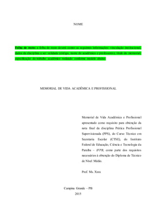 NOME
Folha de rosto: a folha de rosto deverá conter as seguintes informações: vinculação institucional,
dados da disciplina a ser validada (código, nome do acadêmico e professores), título do memorial,
especificação do trabalho acadêmico realizado conforme modelo abaixo:
MEMORIAL DE VIDA ACADÊMICA E PROFISSIONAL
Memorial de Vida Acadêmica e Profissional
apresentado como requisito para obtenção da
nota final da disciplina Prática Profissional
Supervisionada (PPS), do Curso Técnico em
Secretaria Escolar (CTSE), do Instituto
Federal de Educação, Ciência e Tecnologia da
Paraíba – IFPB, como parte dos requisitos
necessários à obtenção do Diploma de Técnico
de Nível Médio.
Prof. Ms. Xxxx
Campina Grande – PB
2015
 