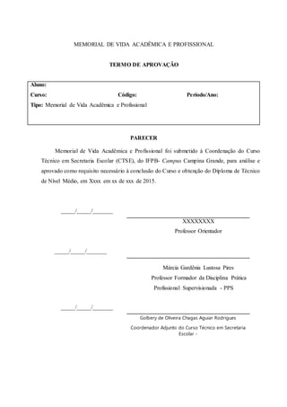 MEMORIAL DE VIDA ACADÊMICA E PROFISSIONAL
TERMO DE APROVAÇÃO
Aluno:
Curso: Código: Período/Ano:
Tipo: Memorial de Vida Acadêmica e Profissional
PARECER
Memorial de Vida Acadêmica e Profissional foi submetido à Coordenação do Curso
Técnico em Secretaria Escolar (CTSE), do IFPB- Campus Campina Grande, para análise e
aprovado como requisito necessário à conclusão do Curso e obtenção do Diploma de Técnico
de Nível Médio, em Xxxx em xx de xxx de 2015.
_____/_____/_______
_____/_____/_______
XXXXXXXX
Professor Orientador
_____/_____/_______
Márcia Gardênia Lustosa Pires
Professor Formador da Disciplina Prática
Profissional Supervisionada - PPS
Golbery de Oliveira Chagas Aguiar Rodrigues
Coordenador Adjunto do Curso Técnico em Secretaria
Escolar -
 