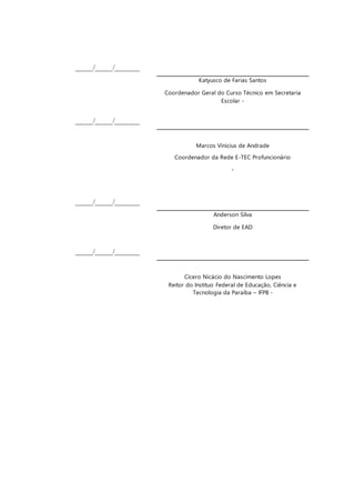 _____/_____/_______
Katyusco de Farias Santos
Coordenador Geral do Curso Técnico em Secretaria
Escolar -
_____/_____/_______
Marcos Vinicius de Andrade
Coordenador da Rede E-TEC Profuncionário
-
_____/_____/_______
Anderson Silva
Diretor de EAD
_____/_____/_______
Cícero Nicácio do Nascimento Lopes
Reitor do Instituo Federal de Educação, Ciência e
Tecnologia da Paraíba – IFPB -
 
