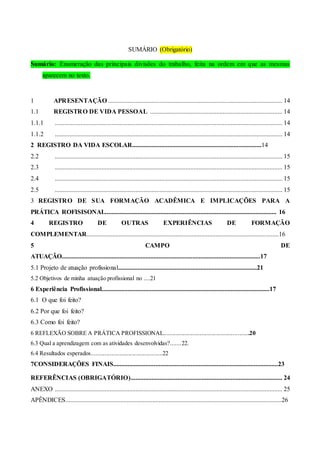 SUMÁRIO (Obrigatório)
Sumário: Enumeração das principais divisões do trabalho, feita na ordem em que as mesmas
aparecem no texto.
1 APRESENTAÇÃO ............................................................................................................ 14
1.1 REGISTRO DE VIDA PESSOAL .................................................................................. 14
1.1.1 ............................................................................................................................................. 14
1.1.2 ............................................................................................................................................. 14
2 REGISTRO DA VIDA ESCOLAR................................................................................14
2.2 ............................................................................................................................................. 15
2.3 ............................................................................................................................................. 15
2.4 ............................................................................................................................................. 15
2.5 ............................................................................................................................................. 15
3 REGISTRO DE SUA FORMAÇÃO ACADÊMICA E IMPLICAÇÕES PARA A
PRÁTICA ROFISISONAL.......................................................................................................... 16
4 REGISTRO DE OUTRAS EXPERIÊNCIAS DE FORMAÇÃO
COMPLEMENTAR.......................................................................................................................16
5 CAMPO DE
ATUAÇÃO...........................................................................................................................17
5.1 Projeto de atuação profissional......................................................................................21
5.2 Objetivos de minha atuação profissional no ....21
6 Experiência Profissional........................................................................................................17
6.1 O que foi feito?
6.2 Por que foi feito?
6.3 Como foi feito?
6 REFLEXÃO SOBRE A PRÁTICA PROFISSIONAL..........................................................20
6.3 Qual a aprendizagem com as atividades desenvolvidas?.......22.
6.4 Resultados esperados................................................22
7CONSIDERAÇÕES FINAIS......................................................................................................23
REFERÊNCIAS (OBRIGATÓRIO).............................................................................................. 24
ANEXO ............................................................................................................................................. 25
APÊNDICES......................................................................................................................................26
 