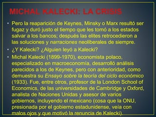 • Pero la reaparición de Keynes, Minsky o Marx resultó ser
fugaz y duró justo el tiempo que les tomó a los estados
salvar a los bancos; después las elites retrocedieron a
las soluciones y narraciones neoliberales de siempre.
• ¿Y Kalecki? ¿Alguien leyó a Kalecki?
• Michal Kalecki (1899-1970), economista polaco,
especializado en macroeconomía, desarrolló análisis
parecidos a los de Keynes, pero con anterioridad, como
demuestra su Ensayo sobre la teoría del ciclo económico
(1933). Fue, entre otros, profesor de la London School of
Economics, de las universidades de Cambridge y Oxford,
analista de Naciones Unidas y asesor de varios
gobiernos, incluyendo el mexicano (cosa que la ONU,
presionada por el gobierno estadunidense, veía con
malos ojos y que motivó la renuncia de Kalecki).
 