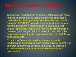 • Toporowski, actualizando el modelo kaleckiano de crisis
financiera basado en la teoría de ahorros de la clase
media desarrollada por el economista austriaco Josef
Steindl (1912-1993), trata de explicar el vínculo entre el
sistema financiero e implosión de la economía real;
según Toporowski, con el uso masivo de crédito para el
consumo, disminuyeron los ahorros, lo que privó a las
empresas de una fuente para inversiones, llevándolas al
endeudamiento.
• El caso de Cemex demuestra esta preocupante
tendencia: la empresa trató de monopolizar el sector y al
comprar cementeras por todo el mundo, se endeudó
excesivamente y ahora recorta drásticamente sus
inversiones.
 