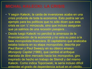 • Y según Kalecki, la caída de inversiones acaba en una
crisis profunda de toda la economía. Esto podría ser un
ejemplo para los políticos que no sólo dicen que esta
crisis es con ‘c’ minúscula, sino que incluso aseguran
que ya salimos de una recesión pasajera…
• Desde luego Kalecki no percibió la amenaza de la
financiarización de la economía y no veía su paso a la
fase monopolista-financiera. El capitalismo que analizaba
estaba todavía en su etapa monopolista, descrita por
Paul Baran y Paul Sweezy en su clásico ensayo
Monopoly Capital (1966), que cambió el enfoque
marxista de libre mercado hacia los monopolios, giro
inspirado de hecho en trabajo de Steindl y del mismo
Kalecki. Como indica Toporowski, le sería incluso difícil
entender el grado de dependencia actual en el crédito.
 