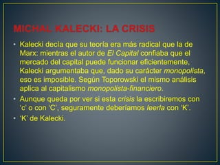 • Kalecki decía que su teoría era más radical que la de
Marx: mientras el autor de El Capital confiaba que el
mercado del capital puede funcionar eficientemente,
Kalecki argumentaba que, dado su carácter monopolista,
eso es imposible. Según Toporowski el mismo análisis
aplica al capitalismo monopolista-financiero.
• Aunque queda por ver si esta crisis la escribiremos con
‘c’ o con ‘C’, seguramente deberíamos leerla con ‘K’.
• ‘K’ de Kalecki.
 