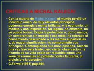 • Con la muerte de Michal Kalecki el mundo perdió un
individuo único, de muy elevados principios,
poderosa energía y mente brillante, y la economía, un
modelo y una inspiración. Su legado, no obstante, no
se puede borrar. Exigía la perfección o, por lo menos,
un compromiso sin mezcla a esa meta; no toleraba el
pensamiento descuidado o las mentes superficiales
y, de mayor significación, no comprometió sus
principios. Contemplando sus años pasados, Kalecki
una vez hizo esta triste, pero cierta, observación: la
historia de su vida podía ser resumida como una
serie de renuncias en protesta contra la tiranía, el
prejuicio y la opresión.”
• G.Feiwel (1981) pág.504.
 