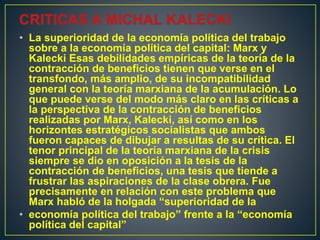 • La superioridad de la economía política del trabajo
sobre a la economía política del capital: Marx y
Kalecki Esas debilidades empíricas de la teoría de la
contracción de beneficios tienen que verse en el
transfondo, más amplio, de su incompatibilidad
general con la teoría marxiana de la acumulación. Lo
que puede verse del modo más claro en las críticas a
la perspectiva de la contracción de beneficios
realizadas por Marx, Kalecki, así como en los
horizontes estratégicos socialistas que ambos
fueron capaces de dibujar a resultas de su crítica. El
tenor principal de la teoría marxiana de la crisis
siempre se dio en oposición a la tesis de la
contracción de beneficios, una tesis que tiende a
frustrar las aspiraciones de la clase obrera. Fue
precisamente en relación con este problema que
Marx habló de la holgada “superioridad de la
• economía política del trabajo” frente a la “economía
política del capital”
 
