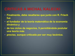 • Finalmente, debe resaltarse que junto con R. Frisch
fue
• el fundador de la teoría matemática de la economía
dinámica y
• de los ciclos de negocios, 5 permitiéndole postular
una teoría más
• precisa, aunque criticada por ser muy lacónica.
 