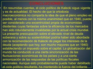 • En resumidas cuentas, el ciclo político de Kalecki sigue vigente
y es de actualidad. El hecho de que la ortodoxia
macroeconómica no comparta la idea de que el pleno empleo es
posible, al menos con la misma unanimidad que en 1940, puede
ser considerado una excentricidad propia de economistas
disidentes cuyas fantasías sobre la eficiencia de los mercados
han sido rotundamente invalidadas por la actual crisis mundial.
La presente preocupación sobre el elevado nivel de deuda
soberana y sobre su sostenibilidad podría haber sido abordada
con la recomendación de Kalecki de pagar los intereses de la
deuda (aceptando que hoy, son mucho mayores que en 1940)
estableciendo un impuesto sobre el capital. La globalización del
mundo ha conducido a una cierta sincronización de las
fluctuaciones económicas de los países y a una cierta
armonización de las respuestas de las políticas fiscales
nacionales. Aunque esto probablemente puede haber debilitado
el ciclo político resultante, ha mantenido la fuerza del brillante
 
