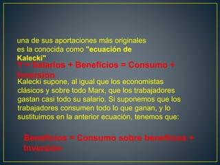 una de sus aportaciones más originales
es la conocida como "ecuación de
Kalecki"
Y = Salarios + Beneficios = Consumo +
Inversión
Beneficios = Consumo sobre beneficios +
Inversión
Kalecki supone, al igual que los economistas
clásicos y sobre todo Marx, que los trabajadores
gastan casi todo su salario. Si suponemos que los
trabajadores consumen todo lo que ganan, y lo
sustituimos en la anterior ecuación, tenemos que:
 