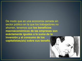 De modo que en una economía cerrada sin
sector público en la que los trabajadores no
ahorren, tenemos que los beneficios
macroeconómicos de las empresas son
exáctamente iguales a la suma de la
inversión y al consumo de los
capitalistas(sic) sobre sus beneficios.
 