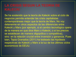 Se ha sostenido que la teoría de Kalecki sobre el ciclo de
negocios permite entender las crisis capitalistas
contemporáneas mejor que la teoría de Marx. No voy
detenerme en otros aspectos de las diferencias entre
Kalecki y Marx (por ejemplo, si el cambio tecnológico opera
de la manera en que dice Marx o Kalecki, o si los precios
se establecen de manera oligopólica o competitiva),
sino en la relación crucial entre inversión y ganancia. Pues
bien, Tapia Granados (2011) ha testeado las hipótesis
respectivas de Kalecki y Marx a la luz de los últimos ciclos
económicos de EEUU.
 