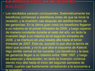 • Los resultados parecen concluyentes. Sistemáticamente los
beneficios comienzan a debilitarse antes de que se inicie la
recesión, y la inversión cae después del debilitamiento de
las ganancias. En la última gran crisis los beneficios llegaron
a un máximo en el primer trimestre de 2006, y luego cayeron
de manera constante durante el resto del año, en tanto la
inversión llegó a un máximo en el segundo trimestre de
2006, y se mantuvo en una meseta alta hasta el tercer
trimestre de 2007. Esto es, sucedió lo que dice la teoría de
Marx que sucede, y no lo que dice el esquema de Kalecki.
Algo similar vemos en los noventa. Los beneficios y la tasa
de ganancia llegan a un máximo entre 1996 1997, y luego
se estancan y descienden, en tanto la inversión continúa
siendo muy alta hasta el inicio del segundo semestre de
2000, cuando cae fuertemente (arrastrando a la economía a
 