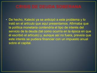 • De hecho, Kalecki ya se anticipó a este problema y lo
trató en el artículo que aquí presentamos. Afirmaba que
la política monetaria contendría el tipo de interés del
servicio de la deuda (tal como ocurría en la época en que
él escribió el artículo) y, aunque así no fuera, preveía que
este interés se pudiera financiar con un impuesto anual
sobre el capital.
 