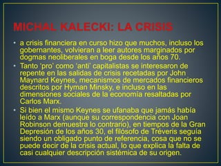 • a crisis financiera en curso hizo que muchos, incluso los
gobernantes, volvieran a leer autores marginados por
dogmas neoliberales en boga desde los años 70.
• Tanto ‘pro’ como ‘anti’ capitalistas se interesaron de
repente en las salidas de crisis recetadas por John
Maynard Keynes, mecanismos de mercados financieros
descritos por Hyman Minsky, e incluso en las
dimensiones sociales de la economía resaltadas por
Carlos Marx.
• Si bien el mismo Keynes se ufanaba que jamás había
leído a Marx (aunque su correspondencia con Joan
Robinson demuestra lo contrario), en tiempos de la Gran
Depresión de los años 30, el filósofo de Tréveris seguía
siendo un obligado punto de referencia, cosa que no se
puede decir de la crisis actual, lo que explica la falta de
casi cualquier descripción sistémica de su origen.
 