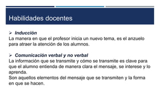 Habilidades docentes 
 Inducción 
La manera en que el profesor inicia un nuevo tema, es el anzuelo 
para atraer la atención de los alumnos. 
 Comunicación verbal y no verbal 
La información que se transmite y cómo se transmite es clave para 
que el alumno entienda de manera clara el mensaje, se interese y lo 
aprenda. 
Son aquellos elementos del mensaje que se transmiten y la forma 
en que se hacen. 
 