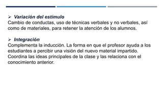  Variación del estímulo 
Cambio de conductas, uso de técnicas verbales y no verbales, así 
como de materiales, para retener la atención de los alumnos. 
 Integración 
Complementa la inducción. La forma en que el profesor ayuda a los 
estudiantes a percibir una visión del nuevo material impartido. 
Coordina las ideas principales de la clase y las relaciona con el 
conocimiento anterior. 
