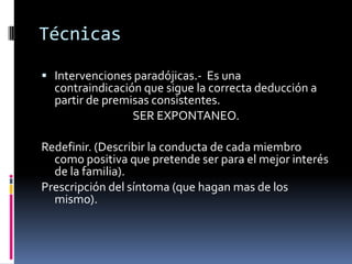 Técnicas

 Intervenciones paradójicas.- Es una
  contraindicación que sigue la correcta deducción a
  partir de premisas consistentes.
                 SER EXPONTANEO.

Redefinir. (Describir la conducta de cada miembro
  como positiva que pretende ser para el mejor interés
  de la familia).
Prescripción del síntoma (que hagan mas de los
  mismo).
 