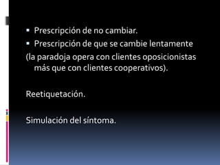  Prescripción de no cambiar.
 Prescripción de que se cambie lentamente
(la paradoja opera con clientes oposicionistas
   más que con clientes cooperativos).

Reetiquetación.

Simulación del síntoma.
 