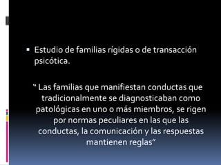  Estudio de familias rígidas o de transacción
  psicótica.

 “ Las familias que manifiestan conductas que
    tradicionalmente se diagnosticaban como
  patológicas en uno o más miembros, se rigen
       por normas peculiares en las que las
   conductas, la comunicación y las respuestas
                mantienen reglas”
 