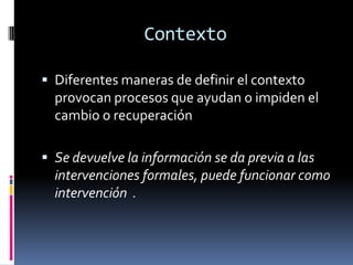 Contexto

 Diferentes maneras de definir el contexto
  provocan procesos que ayudan o impiden el
  cambio o recuperación

 Se devuelve la información se da previa a las
  intervenciones formales, puede funcionar como
  intervención .
 