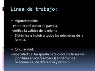 Línea de trabajo:

 Hipotetización:
- establece el punto de partida.
-verifica la validez de la misma
- Sistémica e incluir a todos los miembros de la
  familia.

 Circularidad:
-capacidad del terapeuta para conducir la sesión
  (con base en los feedbacks) en términos
  relacionales , de diferencia y cambio.
 