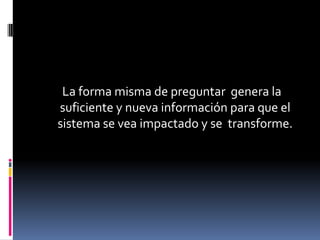 La forma misma de preguntar genera la
suficiente y nueva información para que el
sistema se vea impactado y se transforme.
 