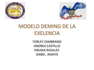 MODELO DEMING DE LA
EXELENCIA
YORLEY ZAMBRANO
ANDREA CASTILLO
ORIANA ROSALES
ISABEL AMAYA
 