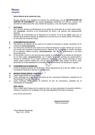 Massey
Abogados
Señor Notario de la ciudad de Lima:
Sírvase extender en su Registro de Asuntos No Contenciosos una de RECTIFICACIÓN DE
PARTIDA DE NACIMIENTO, que solicita xxxxxxxxx, identificado con DNI No. xxxxxxx, con
domicilio en calle xxxxxxx No. xxxx, Distrito de xxxxxxxxx, Lima, de acuerdo a lo siguiente:
I. PETITORIO:
Que, formulo solicitud de Rectificación de la partida de nacimiento de mi señor padre finado,
don xxxxxxxxx, conforme a los fundamentos de hecho y de derecho que seguidamente
expongo.
Asimismo, de conformidad con lo dispuesto en el artículo 13 de la Ley 26662, pido que un
extracto de la presente solicitud se publique por una sola vez en el Diario Oficial El Peruano y
en otro diario de circulación mayor.
II. FUNDAMENTOS DE HECHO:
1.- Con fecha xx de Febrero de xxx nació en la ciudad de Arequipa mi abuelo, bautizado con el
nombre de xxxxxxxxxxxxxxx.
2.- Con fecha xxxx de Abril de xxxx nació en la ciudad de Arequipa mi padre, siendo que por error
fue inscrito de la siguiente maneraxxxxxxxxxx, debiendo ser consignado su nombre completo
de la siguiente manera correcta: xxxxxxxxxxxxxx, hijo de don xxxxxxxxxxxx y de doña
xxxxxxxxxxxxxxx.
3.- En tal sentido, recurro a sus servicios para solicitar la rectificación de la partida de nacimiento
de mi señor padre, xxxxxxxxxxxxxx, con el objeto de que se proceda con posterioridad a
inscribir la rectificación de mi propia partida de nacimiento, cuyo trámite efectuado en esta
notaría según escritura pública No. xxx de fecha 20.09.2010 (bajo kardex xxx-2010), fuera
observado por la Municipalidad de Lima Metropolitana al momento de solicitarse su registro.
III. FUNDAMENTOS DE DERECHO:
Fundo la presente solicitud de rectificación en las disposiciones de la ley No. 26662, Ley de
Competencia Notarial en Asuntos no Contenciosos.
IV. MEDIOS PROBATORIOS Y ANEXOS:
a) Copia simple del DNI de xxxxxxxxxxx;
b) Copia certificada de la partida de nacimiento de don xxxxxxxxxxx Rodríguez, expedida por la
Municipalidad Provincial de Arequipa;
c) Copia certificada de la partida de bautismo de don de xxxxxxxxxxx, expedida por el
Arzobispado de Arequipa.
POR TANTO:
Pido a usted Señor Notario de la ciudad de Lima, se sirva protocolizar la presente solicitud y
tramitar su inscripción en el Registro Civil de la Municipalidad Provincial de Arequipa.
Lima, 26 de Julio de 2011
xxxxxxxxxxxxxxxxx
DNI No.xxxxxxxxx
Oscar Massey Samaniego
Reg. C.A.L. 20700
 