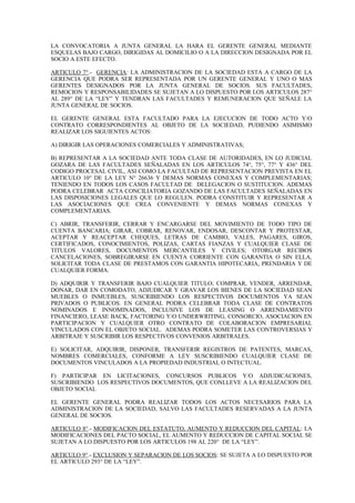 LA CONVOCATORIA A JUNTA GENERAL LA HARA EL GERENTE GENERAL MEDIANTE
ESQUELAS BAJO CARGO, DIRIGIDAS AL DOMICILIO O A LA DIRECCION DESIGNADA POR EL
SOCIO A ESTE EFECTO.
ARTICULO 7°.- GERENCIA: LA ADMINISTRACION DE LA SOCIEDAD ESTA A CARGO DE LA
GERENCIA QUE PODRA SER REPRESENTADA POR UN GERENTE GENERAL Y UNO O MAS
GERENTES DESIGNADOS POR LA JUNTA GENERAL DE SOCIOS. SUS FACULTADES,
REMOCION Y RESPONSABILIDADES SE SUJETAN A LO DISPUESTO POR LOS ARTICULOS 287°
AL 289° DE LA “LEY” Y TENDRAN LAS FACULTADES Y REMUNERACION QUE SEÑALE LA
JUNTA GENERAL DE SOCIOS.
EL GERENTE GENERAL ESTA FACULTADO PARA LA EJECUCION DE TODO ACTO Y/O
CONTRATO CORRESPONDIENTES AL OBJETO DE LA SOCIEDAD, PUDIENDO ASIMISMO
REALIZAR LOS SIGUIENTES ACTOS:
A) DIRIGIR LAS OPERACIONES COMERCIALES Y ADMINISTRATIVAS;
B) REPRESENTAR A LA SOCIEDAD ANTE TODA CLASE DE AUTORIDADES, EN LO JUDICIAL
GOZARA DE LAS FACULTADES SEÑALADAS EN LOS ARTICULOS 74°, 75°, 77° Y 436° DEL
CODIGO PROCESAL CIVIL, ASI COMO LA FACULTAD DE REPRESENTACION PREVISTA EN EL
ARTICULO 10° DE LA LEY N° 26636 Y DEMAS NORMAS CONEXAS Y COMPLEMENTARIAS;
TENIENDO EN TODOS LOS CASOS FACULTAD DE DELEGACION O SUSTITUCION. ADEMAS
PODRA CELEBRAR ACTA CONCILIATORIA GOZANDO DE LAS FACULTADES SEÑALADAS EN
LAS DISPOSICIONES LEGALES QUE LO REGULEN. PODRA CONSTITUIR Y REPRESENTAR A
LAS ASOCIACIONES QUE CREA CONVENIENTE Y DEMAS NORMAS CONEXAS Y
COMPLEMENTARIAS.
C) ABRIR, TRANSFERIR, CERRAR Y ENCARGARSE DEL MOVIMIENTO DE TODO TIPO DE
CUENTA BANCARIA; GIRAR, COBRAR, RENOVAR, ENDOSAR, DESCONTAR Y PROTESTAR,
ACEPTAR Y REACEPTAR CHEQUES, LETRAS DE CAMBIO, VALES, PAGARES, GIROS,
CERTIFICADOS, CONOCIMIENTOS, POLIZAS, CARTAS FIANZAS Y CUALQUIER CLASE DE
TITULOS VALORES, DOCUMENTOS MERCANTILES Y CIVILES; OTORGAR RECIBOS
CANCELACIONES, SOBREGIRARSE EN CUENTA CORRIENTE CON GARANTIA O SIN ELLA,
SOLICITAR TODA CLASE DE PRESTAMOS CON GARANTIA HIPOTECARIA, PRENDARIA Y DE
CUALQUIER FORMA.
D) ADQUIRIR Y TRANSFERIR BAJO CUALQUIER TITULO; COMPRAR, VENDER, ARRENDAR,
DONAR, DAR EN COMODATO, ADJUDICAR Y GRAVAR LOS BIENES DE LA SOCIEDAD SEAN
MUEBLES O INMUEBLES, SUSCRIBIENDO LOS RESPECTIVOS DOCUMENTOS YA SEAN
PRIVADOS O PUBLICOS. EN GENERAL PODRA CELEBRAR TODA CLASE DE CONTRATOS
NOMINADOS E INNOMINADOS, INCLUSIVE LOS DE LEASING O ARRENDAMIENTO
FINANCIERO, LEASE BACK, FACTORING Y/O UNDERWRITING, CONSORCIO, ASOCIACION EN
PARTICIPACION Y CUALQUIER OTRO CONTRATO DE COLABORACION EMPRESARIAL
VINCULADOS CON EL OBJETO SOCIAL. ADEMAS PODRA SOMETER LAS CONTROVERSIAS Y
ARBITRAJE Y SUSCRIBIR LOS RESPECTIVOS CONVENIOS ARBITRALES.
E) SOLICITAR, ADQUIRIR, DISPONER, TRANSFERIR REGISTROS DE PATENTES, MARCAS,
NOMBRES COMERCIALES, CONFORME A LEY SUSCRIBIENDO CUALQUIER CLASE DE
DOCUMENTOS VINCULADOS A LA PROPIEDAD INDUSTRIAL O INTECTUAL.
F) PARTICIPAR EN LICITACIONES, CONCURSOS PUBLICOS Y/O ADJUDICACIONES,
SUSCRIBIENDO LOS RESPECTIVOS DOCUMENTOS, QUE CONLLEVE A LA REALIZACION DEL
OBJETO SOCIAL
EL GERENTE GENERAL PODRA REALIZAR TODOS LOS ACTOS NECESARIOS PARA LA
ADMINISTRACION DE LA SOCIEDAD, SALVO LAS FACULTADES RESERVADAS A LA JUNTA
GENERAL DE SOCIOS.
ARTICULO 8°.- MODIFICACION DEL ESTATUTO, AUMENTO Y REDUCCION DEL CAPITAL: LA
MODIFICACIONES DEL PACTO SOCIAL, EL AUMENTO Y REDUCCION DE CAPITAL SOCIAL SE
SUJETAN A LO DISPUESTO POR LOS ARTICULOS 198 AL 220° DE LA “LEY”.
ARTICULO 9°.- EXCLUSION Y SEPARACION DE LOS SOCIOS: SE SUJETA A LO DISPUESTO POR
EL ARTICULO 293° DE LA “LEY”.
 