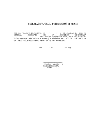 DECLARACION JURADA DE RECEPCION DE BIENES
POR EL PRESENTE DOCUMENTO YO ---------------------- EN MI CALIDAD DE GERENTE
GENERAL DESIGNADO DE LA SOCIEDAD DENOMINADA
-----------------------------------------------S.R.L. QUE SE CONSTITUYE, DECLARO BAJO JURAMENTO
HABER RECIBIDO LOS BIENES MUEBLES QUE APARECEN DETALLADOS Y VALORIZADOS
EN LA CLAUSULA TERCERA DEL PACTO SOCIAL QUE ANTECEDE.
LIMA,...................DE............................DE 2009
----------------------------------
( Nombres y appelidos -----)
GERENTE GENERAL
DNI N° ............
 