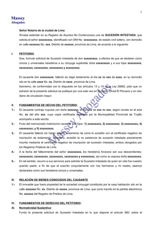 Massey
Abogados
Señor Notario de la ciudad de Lima:
Sírvase extender en su Registro de Asuntos No Contenciosos una de SUCESIÓN INTESTADA, que
solicita el señor xxxxxxxxx, identificado con DNI No. xxxxxxxxx, de estado civil soltero, con domicilio
en calle xxxxxxx No. xxx, Distrito de xxxxxx, provincia de Lima, de acuerdo a lo siguiente:
I. PETITORIO:
Que, formulo solicitud de Sucesión Intestada de don xxxxxxxxx, a efectos de que se declaren como
únicos y universales herederos a su cónyuge supérstite doña xxxxxxxxx y a sus hijos xxxxxxxxx,
xxxxxxxxx, xxxxxxxxx, xxxxxxxxx y xxxxxxxxx.
El causante don xxxxxxxxx, falleció sin dejar testamento el día xx de xxx de xxxx, en su domicilio
sito en la calle xxxx No. xx, Distrito de xxxx, provincia de Lima.
Asimismo, de conformidad con lo dispuesto en los artículos 13 y 14 de la Ley 26662, pido que un
extracto de la presente solicitud se publique por una sola vez en el Diario Oficial El Peruano y en otro
diario de circulación mayor.
II. FUNDAMENTOS DE HECHO DEL PETITORIO:
1.- El causante contrajo nupcias con doña xxxxxxx, el día xxx de xxx de xxx, según consta en el acta
No. xx del año xxx, cuya copia certificada expedida por la Municipalidad Provincial de Trujillo
acompaño a este escrito.
2.- Fruto del mencionado matrimonio nacieron sus hijos: 1) xxxxxxxxx, 2) xxxxxxxxx, 3) xxxxxxxxx, 4)
xxxxxxxxx; y 5) xxxxxxxxx.
3.- El causante falleció sin haber dejado testamento tal como lo acredito con el certificado negativo de
inscripción de testamento. Asimismo, acredito la no existencia de sucesión intestada previamente
inscrita mediante el certificado negativo de inscripción de sucesión intestada; ambos otorgados por
los Registros Públicos de Lima.
4.- A la fecha del fallecimiento del señor xxxxxxxxx, los herederos forzosos son sus descendientes:
xxxxxxxxx, xxxxxxxxx, xxxxxxxxx, xxxxxxxxx y xxxxxxxxx, así como su esposa doña xxxxxxxxx.
5.- En tal sentido, recurro a sus servicios para solicitar la Sucesión Intestada de quien en vida fue nuestro
querido padre, a fin de que el suscrito conjuntamente con mis hermanos y mi madre, seamos
declarados como sus herederos únicos y universales.
III. RELACIÓN DE BIENES CONOCIDOS DEL CAUSANTE
1.- El inmueble que fuera propiedad de la sociedad conyugal constituido por la casa habitación sito en la
calle xxxxxxx No. xx, Distrito de xxxxx, provincia de Lima, que corre inscrito en la partida electrónica
No. xxxxxx del Registro de Predios de Lima.
IV. FUNDAMENTOS DE DERECHO DEL PETITORIO:
A) Normatividad Sustantiva:
Fundo la presente solicitud de Sucesión Intestada en lo que dispone el artículo 660, sobre el
1
 