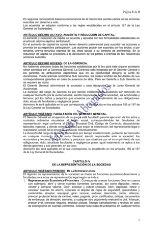 Página 5 de 8

En segunda convocatoria basta la concurrencia de al menos tres quintas partes de las acciones
suscritas con derecho a voto.
Los acuerdos se adoptan conforme a las reglas establecidas en el artículo 127 de la Ley
General de Sociedades.

ARTÍCULO DÉCIMO OCTAVO: AUMENTO Y REDUCCIÓN DE CAPITAL.
El aumento y reducción de capital se acuerda y aprueba con las formalidades establecidas en
el artículo décimo séptimo del Estatuto.
En el aumento de capital los socios tienen derecho preferencial para suscribir las acciones a
prorrata de su respectiva participación. Las acciones podrán ser suscritas por los socios, o por
terceros, previa renuncia expresa de los otros socios a su derecho de preferencia. En la
reducción de capital se procederá a la devolución de los partes a prorrata de las respectivas
acciones suscritas.

ARTÍCULO DÉCIMO NOVENO: DE LA GERENCIA.
No habiendo directorio todas las funciones establecidas por la ley para éste órgano societario
serán ejercidas por la Gerencia General. La Gerencia está integrada por el Gerente General y
los gerentes de atribuciones específicas que en su oportunidad designe la Junta de
Accionistas. Puede además nombrarse Sub Gerentes, los cuales tendrán las facultades de sus
correspondientes gerentes en caso de ausencia de ellos. Para ser Gerente o Sub Gerente no
se requiere ser socio
El Gerente General administrará la sociedad y será designado por la Junta General de
Accionistas.
La duración del cargo de Gerente es por tiempo indeterminado, pudiendo ser removido en
cualquier momento por la Junta General, siendo responsable ante la sociedad, los accionistas y
terceros, por los daños y perjuicios que ocasione por el incumplimiento de sus obligaciones,
dolo, abuso de facultades y negligencia grave.
Asimismo le será aplicable en lo que corresponda, lo establecido en los artículos 185 al 197 de
la Ley General de Sociedades.

ARTÍCULO VIGÉSIMO: FACULTADES DEL GERENTE GENERAL.
El Gerente General en el ejercicio de su cargo está facultado para la ejecución de los actos y
contratos ordinarios vinculados al objeto social, correspondiéndole las facultades de
representación legal conforme al Código Procesal Civil, Código de Comercio, disposiciones
laborales vigentes, y demás normas legales que exijan la intervención del representante legal o
mandatario judicial de la empresa, actuando individualmente.
La duración del cargo de Gerente General es por tiempo indeterminado, pudiendo ser removido
en cualquier momento por la Junta General, siendo responsable ante la sociedad, los
accionistas y terceros, por los daños y perjuicios que ocasione por el incumplimiento de sus
obligaciones, dolo, abuso de facultades y negligencia grave. Igual tratamiento se aplica a los
demás gerentes y sub gerentes, en su caso.
Asimismo les será aplicable en lo que corresponda, lo establecido en los artículos 185 al 197
de la Ley General de Sociedades.


                                    CAPITULO IV
                        DE LA REPRESENTACIÓN DE LA SOCIEDAD

ARTICULO VIGÉSIMO PRIMERO: DE LA REPRESENTACIÓN
El régimen de representación de la sociedad se divide en funciones económico-financieras y
facultades para actos de representación legal según se indica:
1. Representación Económica-Financiera : Corresponde a estas funciones Girar en cuenta
    con sobregiro, abrir y cerrar cuentas corrientes bancarias, así como depositar, retirar,
    vender y comprar valores. Girar, endosar y cobrar cheques. Abrir, depositar, retirar y
    cancelar cuentas de ahorro, contratar el alquiler de cajas de seguridad, operándolas y
    cerrándolas. Aceptar, reaceptar, girar, renovar, endosar, descontar, cobrar, afianzar,
    prendar, protestar letras de cambio, vales, pagarés, giros, certificados, pólizas, documentos
    de embarque, de almacén, warrants, y cualquier otro documento mercantil o civil. Afianzar,
    prestar aval, contratar seguros, endosar pólizas. Otorgar cancelaciones y recibos en caso
    de sobregirarse en cuentas corrientes. Solicitar toda clase de préstamos en cualquier forma




                                                                                               5
 