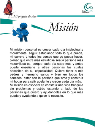Mi proyecto de vidaMi proyecto de vida
Misión
Mi misión personal es crecer cada día intelectual y
moralmente, seguir estudiando todo lo que pueda,
mi carrera y todos los cursos que yo pueda hacer,
pienso que entre más estudiosa sea la persona más
maravillosa es, porque cada día sabe más y antes
puede enseñarle a otras personas las cuales
necesiten de su especialidad. Quiero tener a mis
padres y hermano sanos y bien en todos los
sentidos, estar con la persona que amo y construir
mi hogar para salir adelante y crecer cada día más.
Mi misión en especial es construir una vida tranquila
sin problemas y estrés estando al lado de las
personas que quiero y ayudándolas en lo que más
pueda y ayudando a quien lo necesite.
 