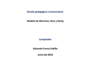 Diseño pedagógico e instruccional  Modelo de Morrison, Ross y Kemp Compilador Eduardo Franco Padilla Junio del 2010 