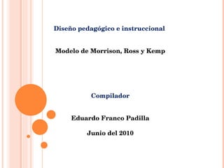 Diseño pedagógico e instruccional  Modelo de Morrison, Ross y Kemp Compilador Eduardo Franco Padilla Junio del 2010 