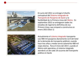 En junio del 2011 se entregó el diseño
conceptual del Sistema Integrado de
Transporte de Pasajeros de Quito y la
factibili...
