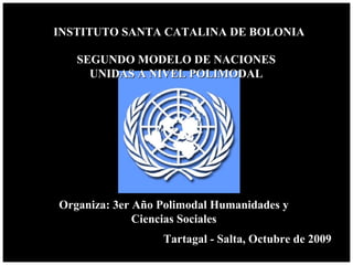 INSTITUTO SANTA CATALINA DE BOLONIAINSTITUTO SANTA CATALINA DE BOLONIA
Tartagal - Salta, Octubre de 2009Tartagal - Salta, Octubre de 2009
SEGUNDO MODELO DE NACIONESSEGUNDO MODELO DE NACIONES
UNIDAS A NIVEL POLIMODALUNIDAS A NIVEL POLIMODAL
Organiza: 3er Año Polimodal Humanidades yOrganiza: 3er Año Polimodal Humanidades y
Ciencias SocialesCiencias Sociales
 