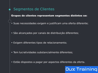 Segmentos de Clientes
Grupos de clientes representam segmentos distintos se:
• Suas necessidades exigem e justificam uma oferta diferente;
• São alcançados por canais de distribuição diferentes;
• Exigem diferentes tipos de relacionamento;
• Tem lucratividades substancialmente diferentes;
• Estão dispostos a pagar por aspectos diferentes da oferta.
 