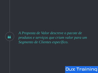 “
A Proposta de Valor descreve o pacote de
produtos e serviços que criam valor para um
Segmento de Clientes específico.
 