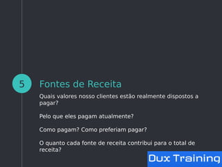 Fontes de Receita
Quais valores nosso clientes estão realmente dispostos a
pagar?
Pelo que eles pagam atualmente?
Como pagam? Como preferiam pagar?
O quanto cada fonte de receita contribui para o total de
receita?
5
 