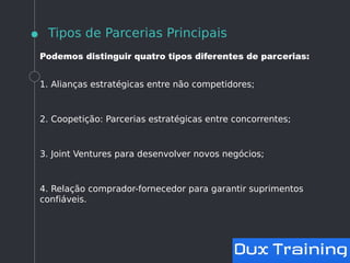 Tipos de Parcerias Principais
Podemos distinguir quatro tipos diferentes de parcerias:
1. Alianças estratégicas entre não competidores;
2. Coopetição: Parcerias estratégicas entre concorrentes;
3. Joint Ventures para desenvolver novos negócios;
4. Relação comprador-fornecedor para garantir suprimentos
confiáveis.
 