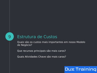 Estrutura de Custos
Quais são os custos mais importantes em nosso Modelo
de Negócio?
Que recursos principais são mais caros?
Quais Atividades Chave são mais caras?
9
 