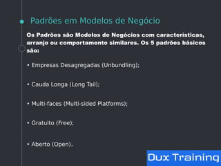 Padrões em Modelos de Negócio
Os Padrões são Modelos de Negócios com características,
arranjo ou comportamento similares. Os 5 padrões básicos
são:
• Empresas Desagregadas (Unbundling);
• Cauda Longa (Long Tail);
• Multi-faces (Multi-sided Platforms);
• Gratuito (Free);
• Aberto (Open).
 